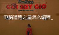 电脑道路之星怎么编程_(电脑道路之星怎么编程的) 