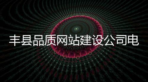 丰县品质网站建设公司电话(丰县质量监督局电话)