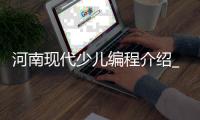 河南现代少儿编程介绍_(河南有没有专门学编程的学校) 
