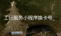 工行服务小程序换卡号_(工商银行卡小程序怎么更新证件) 